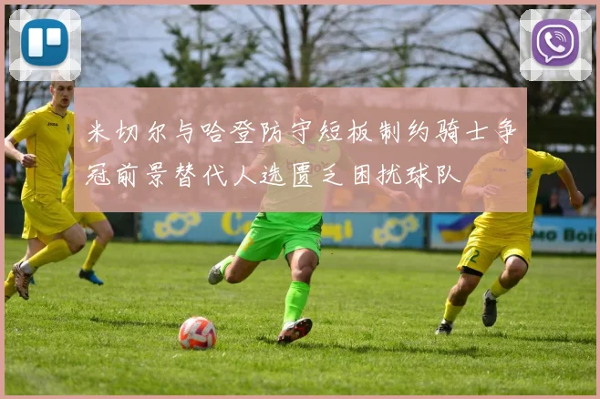 米切尔与哈登防守短板制约骑士争冠前景替代人选匮乏困扰球队