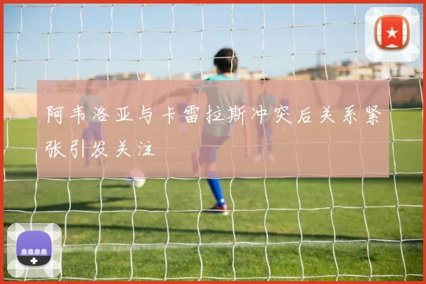 阿韦洛亚与卡雷拉斯冲突后关系紧张引发关注