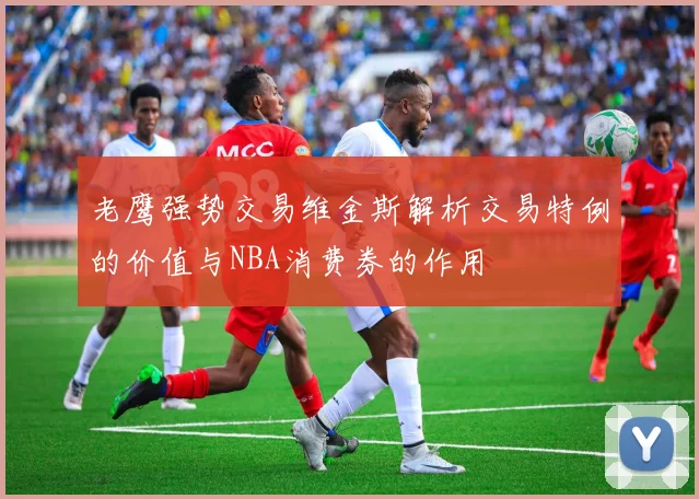 老鹰强势交易维金斯解析交易特例的价值与NBA消费券的作用