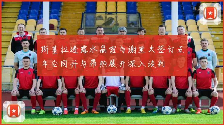 斯基拉透露水晶宫与谢里夫签订五年合同并与昂热展开深入谈判
