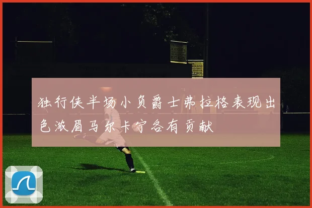 独行侠半场小负爵士弗拉格表现出色浓眉马尔卡宁各有贡献