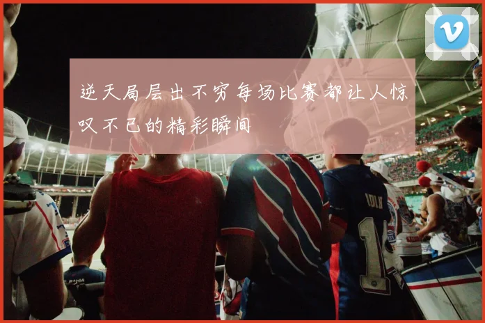 逆天局层出不穷每场比赛都让人惊叹不已的精彩瞬间