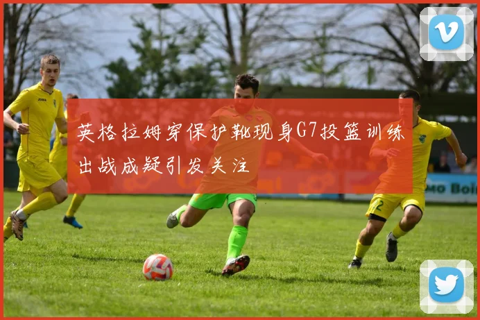 英格拉姆穿保护靴现身G7投篮训练出战成疑引发关注