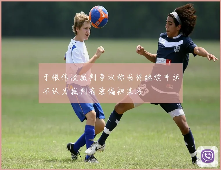 于根伟谈裁判争议称或将继续申诉不认为裁判有意偏袒某方