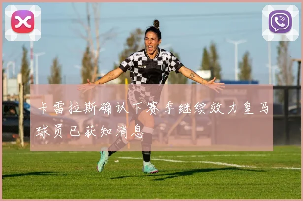 卡雷拉斯确认下赛季继续效力皇马球员已获知消息
