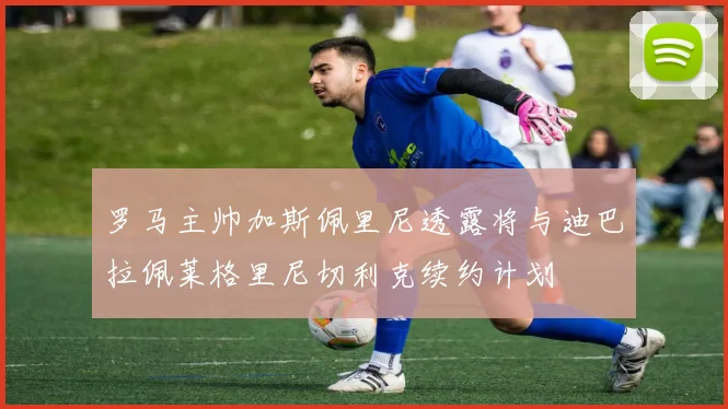 罗马主帅加斯佩里尼透露将与迪巴拉佩莱格里尼切利克续约计划