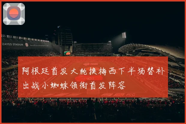 阿根廷首发大轮换梅西下半场替补出战小蜘蛛领衔首发阵容