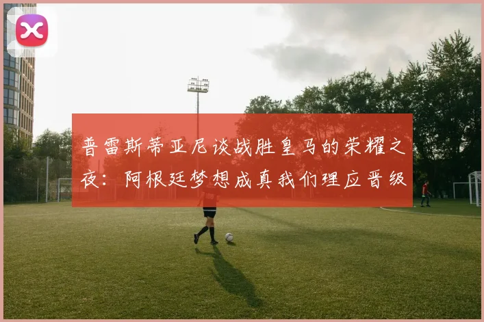 普雷斯蒂亚尼谈战胜皇马的荣耀之夜：阿根廷梦想成真我们理应晋级