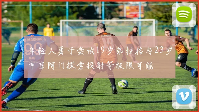 年轻人勇于尝试19岁弗拉格与23岁申京阿门探索投射等极限可能