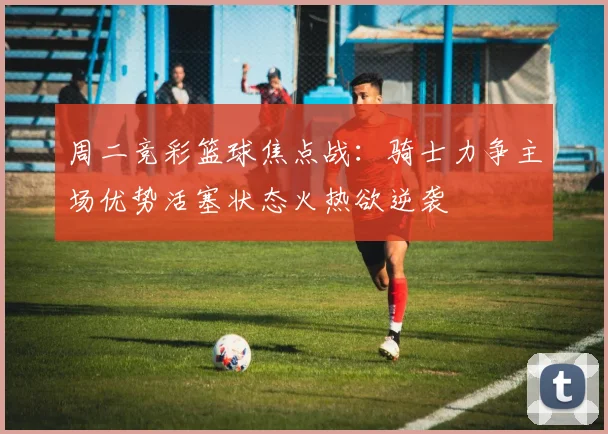 周二竞彩篮球焦点战：骑士力争主场优势活塞状态火热欲逆袭