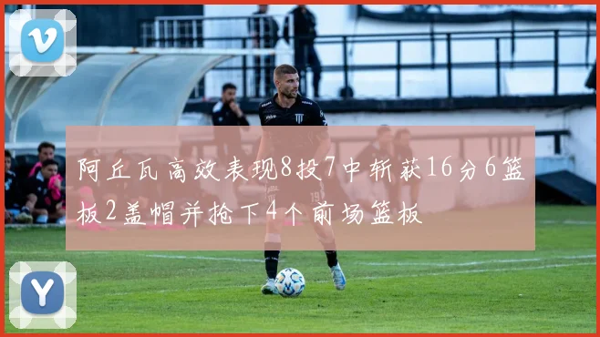 阿丘瓦高效表现8投7中斩获16分6篮板2盖帽并抢下4个前场篮板