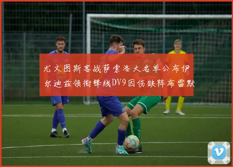 尤文图斯客战萨索洛大名单公布伊尔迪兹领衔锋线DV9因伤缺阵布雷默在列