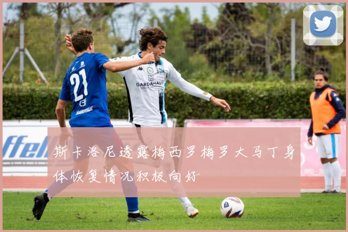 斯卡洛尼透露梅西罗梅罗大马丁身体恢复情况积极向好