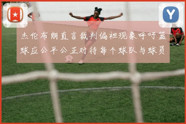 杰伦布朗直言裁判偏袒现象呼吁篮球应公平公正对待每个球队与球员